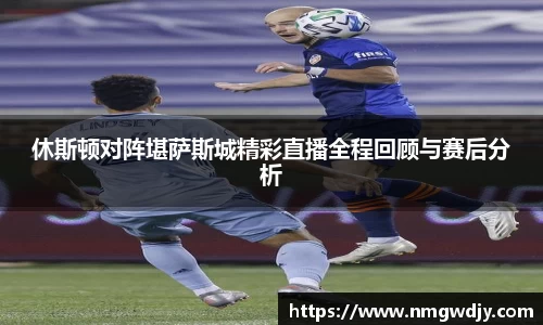 休斯顿对阵堪萨斯城精彩直播全程回顾与赛后分析