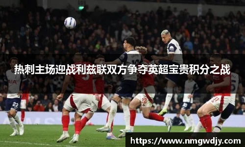 热刺主场迎战利兹联双方争夺英超宝贵积分之战