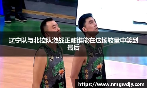 辽宁队与北控队激战正酣谁能在这场较量中笑到最后