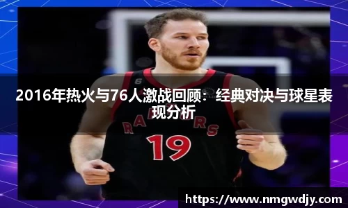 2016年热火与76人激战回顾：经典对决与球星表现分析