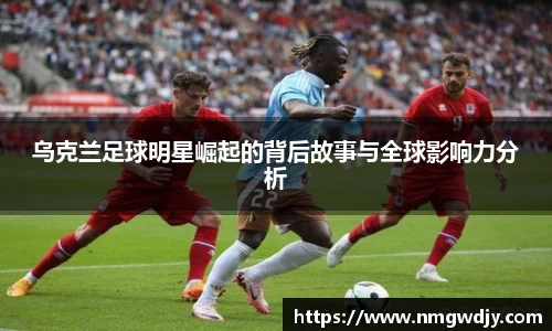 乌克兰足球明星崛起的背后故事与全球影响力分析